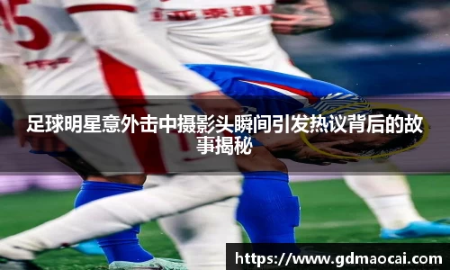 足球明星意外击中摄影头瞬间引发热议背后的故事揭秘